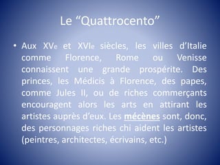 Le “Quattrocento”
• Aux XVe et XVIe siècles, les villes d’Italie
comme Florence, Rome ou Venisse
connaissent une grande prospérite. Des
princes, les Médicis à Florence, des papes,
comme Jules II, ou de riches commerçants
encouragent alors les arts en attirant les
artistes auprès d’eux. Les mécènes sont, donc,
des personnages riches chi aident les artistes
(peintres, architectes, écrivains, etc.)
 