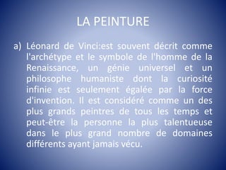 LA PEINTURE
a) Léonard de Vinci:est souvent décrit comme
l'archétype et le symbole de l'homme de la
Renaissance, un génie universel et un
philosophe humaniste dont la curiosité
infinie est seulement égalée par la force
d'invention. Il est considéré comme un des
plus grands peintres de tous les temps et
peut-être la personne la plus talentueuse
dans le plus grand nombre de domaines
différents ayant jamais vécu.
 