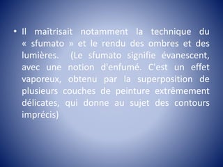 • Il maîtrisait notamment la technique du
« sfumato » et le rendu des ombres et des
lumières. (Le sfumato signifie évanescent,
avec une notion d'enfumé. C'est un effet
vaporeux, obtenu par la superposition de
plusieurs couches de peinture extrêmement
délicates, qui donne au sujet des contours
imprécis)
 