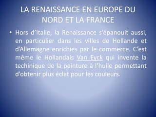 LA RENAISSANCE EN EUROPE DU
NORD ET LA FRANCE
• Hors d’Italie, la Renaissance s’épanouit aussi,
en particulier dans les villes de Hollande et
d’Allemagne enrichies par le commerce. C’est
même le Hollandais Van Eyck qui invente la
techinique de la peinture à l’huile permettant
d’obtenir plus éclat pour les couleurs.
 