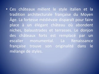 • Ces châteaux mêlent le style italien et la
tradition architecturale française du Moyen
Âge. La fortesse médiévale disparaît pour faire
place à un élégant château où abondent
niches, balaustrades et terrasses. Le donjon
des châteaux forts est remplacé par un
escalier monumental. La Renaissance
française trouve son originalité dans le
mélange de styles.
 