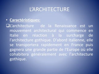 L’ARCHITECTURE
• Caractéristiques:
L’architecture de la Renaissance est un
mouvement architectural qui commence en
Italie en réaction à la surcharge de
l'architecture gothique. D'abord italienne, elle
se transportera rapidement en France puis
gagnera une grande partie de l'Europe où elle
cohabitera généralement avec l'architecture
gothique.
 