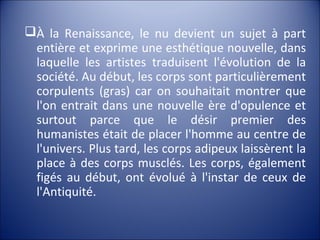 À la Renaissance, le nu devient un sujet à part
entière et exprime une esthétique nouvelle, dans
laquelle les artistes traduisent l'évolution de la
société. Au début, les corps sont particulièrement
corpulents (gras) car on souhaitait montrer que
l'on entrait dans une nouvelle ère d'opulence et
surtout parce que le désir premier des
humanistes était de placer l'homme au centre de
l'univers. Plus tard, les corps adipeux laissèrent la
place à des corps musclés. Les corps, également
figés au début, ont évolué à l'instar de ceux de
l'Antiquité.
 