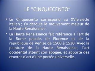 LE “CINQUECENTO”
• Le Cinquecento correspond au XVIe siècle
italien ; s'y déroule le mouvement majeur de
la Haute Renaissance.
• La Haute Renaissance fait référence à l’art de
la Rome papale, de Florence et de la
république de Venise de 1500 à 1530. Avec la
peinture de la Haute Renaissance, l’art
occidental atteint son apogée, et apporte des
œuvres d'art d'une portée universelle.
 