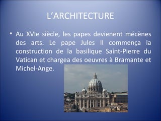 L’ARCHITECTURE
• Au XVIe siècle, les papes devienent mécènes
des arts. Le pape Jules II commença la
construction de la basilique Saint-Pierre du
Vatican et chargea des oeuvres à Bramante et
Michel-Ange.
 