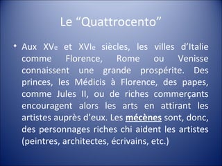 Le “Quattrocento”
• Aux XVe et XVIe siècles, les villes d’Italie
comme Florence, Rome ou Venisse
connaissent une grande prospérite. Des
princes, les Médicis à Florence, des papes,
comme Jules II, ou de riches commerçants
encouragent alors les arts en attirant les
artistes auprès d’eux. Les mécènes sont, donc,
des personnages riches chi aident les artistes
(peintres, architectes, écrivains, etc.)
 