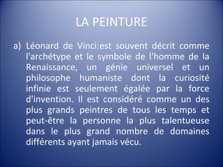 LA PEINTURE
a) Léonard de Vinci:est souvent décrit comme
l'archétype et le symbole de l'homme de la
Renaissance, un génie universel et un
philosophe humaniste dont la curiosité
infinie est seulement égalée par la force
d'invention. Il est considéré comme un des
plus grands peintres de tous les temps et
peut-être la personne la plus talentueuse
dans le plus grand nombre de domaines
différents ayant jamais vécu.
 