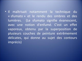 • Il maîtrisait notamment la technique du
« sfumato » et le rendu des ombres et des
lumières. (Le sfumato signifie évanescent,
avec une notion d'enfumé. C'est un effet
vaporeux, obtenu par la superposition de
plusieurs couches de peinture extrêmement
délicates, qui donne au sujet des contours
imprécis)
 
