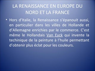 LA RENAISSANCE EN EUROPE DU
NORD ET LA FRANCE
• Hors d’Italie, la Renaissance s’épanouit aussi,
en particulier dans les villes de Hollande et
d’Allemagne enrichies par le commerce. C’est
même le Hollandais Van Eyck qui invente la
techinique de la peinture à l’huile permettant
d’obtenir plus éclat pour les couleurs.
 