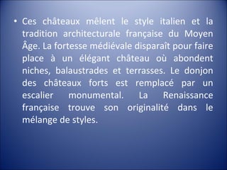 • Ces châteaux mêlent le style italien et la
tradition architecturale française du Moyen
Âge. La fortesse médiévale disparaît pour faire
place à un élégant château où abondent
niches, balaustrades et terrasses. Le donjon
des châteaux forts est remplacé par un
escalier monumental. La Renaissance
française trouve son originalité dans le
mélange de styles.
 