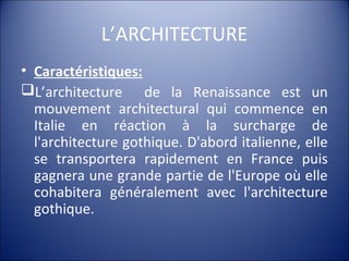 L’ARCHITECTURE
• Caractéristiques:
L’architecture de la Renaissance est un
mouvement architectural qui commence en
Italie en réaction à la surcharge de
l'architecture gothique. D'abord italienne, elle
se transportera rapidement en France puis
gagnera une grande partie de l'Europe où elle
cohabitera généralement avec l'architecture
gothique.
 