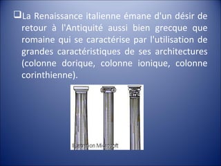 La Renaissance italienne émane d'un désir de
retour à l'Antiquité aussi bien grecque que
romaine qui se caractérise par l'utilisation de
grandes caractéristiques de ses architectures
(colonne dorique, colonne ionique, colonne
corinthienne).
 