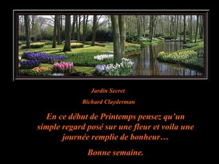 Jardin Secret  Richard Clayderman En ce début de Printemps pensez qu’un simple regard posé sur une fleur et voila une journée remplie de bonheur… Bonne semaine. 