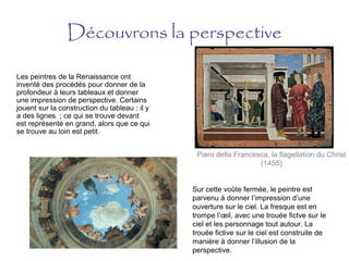 Découvrons la perspective
Les peintres de la Renaissance ont
inventé des procédés pour donner de la
profondeur à leurs tableaux et donner
une impression de perspective. Certains
jouent sur la construction du tableau : il y
a des lignes ; ce qui se trouve devant
est représenté en grand, alors que ce qui
se trouve au loin est petit.
Piero della Francesca, la flagellation du Christ
(1455)
Sur cette voûte fermée, le peintre est
parvenu à donner l’impression d’une
ouverture sur le ciel. La fresque est en
trompe l’œil, avec une trouée fictve sur le
ciel et les personnage tout autour. La
trouée fictive sur le ciel est construite de
manière à donner l’illusion de la
perspective.
 
