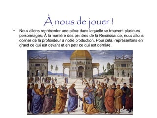 À nous de jouer !
• Nous allons représenter une pièce dans laquelle se trouvent plusieurs
personnages. À la manière des peintres de la Renaissance, nous allons
donner de la profondeur à notre production. Pour cela, représentons en
grand ce qui est devant et en petit ce qui est derrière.
 
