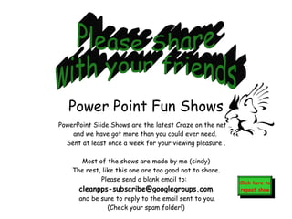 PowerPoint Slide Shows are the latest Craze on the net ..  and we have got more than you could ever need.  Sent at least once a week for your viewing pleasure . Most of the shows are made by me (cindy) The rest, like this one are too good not to share. Please send a blank email to:   [email_address]  and be sure to reply to the email sent to you. (Check your spam folder!) Click here to repeat show Please Share with your friends Power Point Fun Shows 