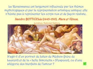 La Renaissance est largement influencée par les thèmes
mythologiques et par la représentation artistique antique: elle
n’hésite pas à représenter les corps nus et de façon réaliste.
        Sandro BOTTICELLI (1445-1510), Mars et Vénus,
                      Londres, National Gallery




  S’agit-il d’un portrait de Julien de Médicis (frère de
  Laurent) et de la « belle Simonetta » (Vespucci), ou d’une
  allégorie des bienfaits de l’amour ?
 