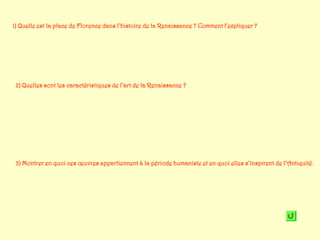 1) Quelle est la place de Florence dans l’histoire de la Renaissance ? Comment l’expliquer ?




 2) Quelles sont les caractéristiques de l’art de la Renaissance ?




 3) Montrer en quoi ces œuvres appartiennent à la période humaniste et en quoi elles s’inspirent de l’Antiquité.
 