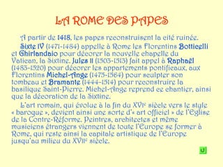 LA ROME DES PAPES
   A partir de 1418, les papes reconstruisent la cité ruinée.
   Sixte IV (1471-1484) appelle à Rome les Florentins Botticelli
et Ghirlandaio pour décorer la nouvelle chapelle du
Vatican, la Sixtine. Jules II (1503-1513) fait appel à Raphaël
(1483-1520) pour décorer les appartements pontificaux, aux
Florentins Michel-Ange (1475-1564) pour sculpter son
tombeau et Bramante (1444-1514) pour reconstruire la
basilique Saint-Pierre. Michel-Ange reprend ce chantier, ainsi
que la décoration de la Sixtine.
   L’art romain, qui évolue à la fin du XVIe siècle vers le style
« baroque », devient ainsi une sorte d’« art officiel » de l’Eglise
de la Contre-Réforme. Peintres, architectes et même
musiciens étrangers viennent de toute l’Europe se former à
Rome, qui reste ainsi la capitale artistique de l’Europe
jusqu’au milieu du XVIIe siècle.
 