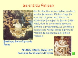 La cité du Vatican
                            Sur le chantier se succèdent en deux
                            siècles Bramante, Michel-Ange (la
                            coupole) et, plus tard, Maderno
                            (1556-1629) (la nef) et le Bernin (1598-
                            1680), dont la colonnade baroque
                            termine le programme. La colossale
                            coupole de Michel-Ange exprime la
                            volonté de puissance de l’Eglise
                            romaine.

Basilique Saint-Pierre de
Rome

               MICHEL-ANGE, Pietà, 1499,
            basilique Saint-Pierre de Rome
 