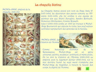 La chapelle Sixtine
MICHEL-ANGE, plafond de la
chapelle, 1508-1512              La Chapelle Sixtine prend son nom du Pape Sixte IV
                                 (1471-1484). La décoration des parois remonte au XVe
                                 siècle (1481-1482), elle fut confiée à une équipe de
                                 peintres tels que Pietro Perugino, Sandro Botticelli,
                                 Domenico Ghirlandaio, Cosimo Rosselli.
                                 Jules II (1503-1513) confia en 1508 les travaux à Michel-
                                 Ange Buonarroti qui exécuta la voûte. Les neuf scènes
                                 centrales représentent des épisodes de la Genèse.




                                 MICHEL-ANGE, La
                                Création de l’homme


                                  Comme         beaucoup         d’artistes      de     la
                                  Renaissance,       Michel-Ange       est     un    génie
                                  universel, peintre, sculpteur, architecte et même poète.
                                  On lui doit la Création de l’Homme (1508-1512) au
                                  plafond, puis le Jugement dernier (1536-1541), sur le
                                  mur derrière l’autel. Le sujet sacré n’empêche pas
                                  Michel-Ange de magnifier, à travers la beauté des
                                  corps, la dignité de l’homme.
 