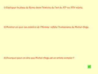 1) Expliquer la place de Rome dans l’histoire de l’art du XV e au XVIIe siècle.




2) Montrer en quoi La création de l’Homme reflète l’humanisme de Michel-Ange.




3) Pourquoi peut-on dire que Michel-Ange est un artiste complet ?
 