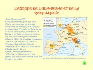 L’EUROPE DE L’HUMANISME ET DE LA
                     RENAISSANCE
  Dans l’Europe du XVIe
siècle, l’humanisme, parti des villes
d’Italie, est relayé par les grandes
universités, de l’Espagne à la Pologne
en passant par l’Angleterre. Dans toutes
les cours européennes, notamment en
France et en Italie, les princes, patrons
des arts, invitent les grands artistes
italiens à édifier de nouvelles résidences.
  Les modèles culturels de l’Italie se
répandent d’autant plus vite que
l’imprimerie s’est elle aussi rapidement
diffusée à partir de son
berceau, l’Allemagne rhénane.
  L’Europe est désormais un vaste
espace culturel où circulent les idées, les
                                            Les foyers de l’humanisme et de la Renaissance en Europe
formes et les textes.
 