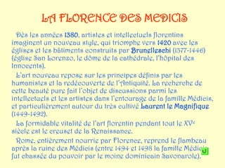 LA FLORENCE DES MEDICIS
  Dès les années 1380, artistes et intellectuels florentins
imaginent un nouveau style, qui triomphe vers 1420 avec les
églises et les bâtiments construits par Brunelleschi (1377-1446)
(église San Lorenzo, le dôme de la cathédrale, l’hôpital des
Innocents).
  L’art nouveau repose sur les principes définis par les
humanistes et la redécouverte de l’Antiquité. La recherche de
cette beauté pure fait l’objet de discussions parmi les
intellectuels et les artistes dans l’entourage de la famille Médicis,
et particulièrement autour du très cultivé Laurent le Magnifique
(1449-1492).
  La formidable vitalité de l’art florentin pendant tout le XVe
siècle est le creuset de la Renaissance.
  Rome, entièrement nourrie par Florence, reprend le flambeau
après la ruine des Médicis (entre 1494 et 1498 la famille Médicis
fut chassée du pouvoir par le moine dominicain Savonarole).
 