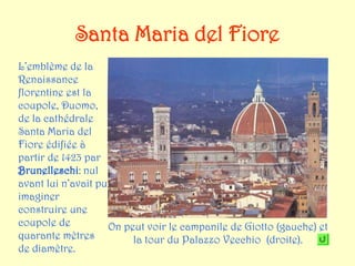 Santa Maria del Fiore
L’emblème de la
Renaissance
florentine est la
coupole, Duomo,
de la cathédrale
Santa Maria del
Fiore édifiée à
partir de 1423 par
Brunelleschi: nul
avant lui n’avait pu
imaginer
construire une
coupole de           On peut voir le campanile de Giotto (gauche) et
quarante mètres           la tour du Palazzo Vecchio (droite).
de diamètre.
 