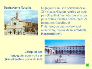 Santa Maria Novella         La façade avait été commencée au
                            XIIIe siècle. Elle fut reprise en 1456
                            par Alberti et financée par une des
                            plus riches familles florentines: les
                            banquiers Rucellai. A
                            l’intérieur, on peut notamment
                            admirer la fresque de la Trinité de
                            Masaccio(1425).




               L’Hôpital des
   Innocents, construit par
Brunelleschi à partir de 1419
 