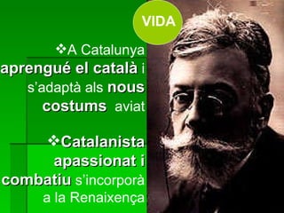 A Catalunya  aprengué el català  i s’adaptà als  nous costums   aviat Catalanista apassionat i combatiu  s’incorporà a la Renaixença VIDA 
