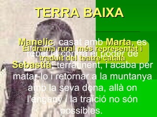 Manelic , casat amb  Marta ,  es rebel.la contra el poder de  Sebastià , terratinent, i acaba per matar-lo i retornar a la muntanya amb la seva dona, allà on l'engany i la traïció no són possibles.   TERRA BAIXA El drama rural més representat i traduït del teatre català                  