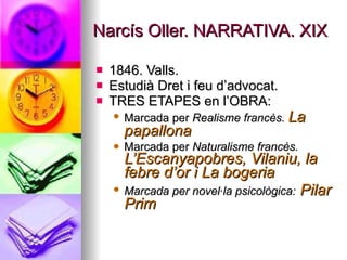 Narcís Oller. NARRATIVA. XIX 1846. Valls. Estudià Dret i feu d’advocat. TRES ETAPES en l’OBRA: Marcada per  Realisme francès.  La papallona   Marcada per  Naturalisme francès.  L’Escanyapobres, Vilaniu, la febre d’or i La bogeria Marcada per novel·la psicològica:   Pilar Prim 