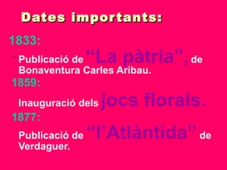 Dates importants: 1833: Publicació de   “La pàtria”,   de Bonaventura Carles Aribau. 1859: Inauguració dels   jocs florals. 1877: Publicació de  “l’Atlàntida”  de Verdaguer. 