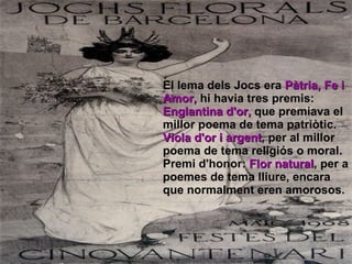 El lema dels Jocs era  Pàtria, Fe i Amor,  hi havia tres premis: Englantina d'or,  que premiava el millor poema de tema patriòtic. Viola d'or i argent , per al millor poema de tema religiós o moral. Premi d'honor:  Flor natural , per a poemes de tema lliure, encara que normalment eren amorosos.   