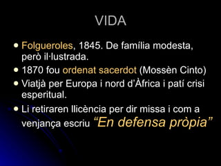 VIDA Folgueroles , 1845. De família modesta, però il·lustrada. 1870 fou  ordenat sacerdot  (Mossèn Cinto) Viatjà per Europa i nord d’Àfrica i patí crisi esperitual. Li retiraren llicència per dir missa i com a venjança escriu  “En defensa pròpia” 