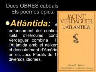 Dues OBRES cabdals  Els poemes èpics: Atlàntida:   descriu el mític enfonsament del continent Atlàntida i la lluita d’Hèrcules contra els atlans. Verdaguer combina  l’enfonsament de l’Atlàntida amb el naixement d’Espanya i el descobriment d’Amèrica. Obté un premi en els Jocs Florals de 1877 i es traduí a diversos idiomes. 