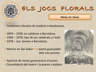 ELS JOCS FLORALS
                                             Pàtria, Fe i Amor


× Certàmens literaris de tradició trobadoresca.

× 1859 – 1936: es celebren a Barcelona.
× 1940 – 1978: han de ser celebrats a l’exili.
× 1978 – ara: tornen a Barcelona.

× Mestre en Gai Saber       poeta guanyador
                            dels tres premis.

× Aparició de noves generacions d’autors.
× Consolidació del teatre i la poesia catalana.
 
