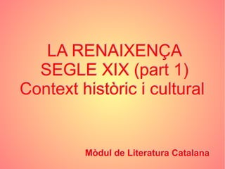LA RENAIXENÇA
SEGLE XIX (part 1)
Context històric i cultural
Mòdul de Literatura Catalana
LA RENAIXENÇA
SEGLE XIX (part 1)
Context històric i cultural
Mòdul de Literatura Catalana
 