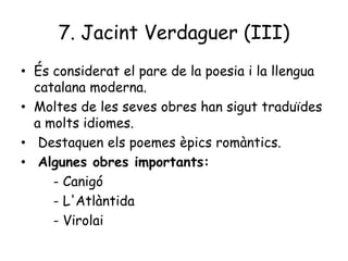 7. Jacint Verdaguer (III)
• És considerat el pare de la poesia i la llengua
catalana moderna.
• Moltes de les seves obres han sigut traduïdes
a molts idiomes.
• Destaquen els poemes èpics romàntics.
• Algunes obres importants:
- Canigó
- L'Atlàntida
- Virolai

 