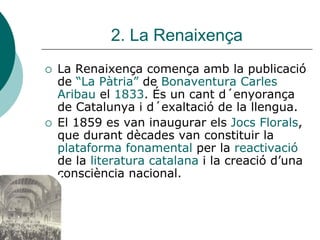 2. La Renaixença
La Renaixença comença amb la publicació
de “La Pàtria” de Bonaventura Carles
Aribau el 1833. És un cant d´enyorança
de Catalunya i d´exaltació de la llengua.
El 1859 es van inaugurar els Jocs Florals,
que durant dècades van constituir la
plataforma fonamental per la reactivació
de la literatura catalana i la creació d’una
consciència nacional.
 