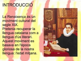 INTRODUCCIÓ

La Renaixença és un
moviment cultural del
segle XIX.
Pretenia recuperar la
llengua catalana com a
llengua d'ús literari.
Aquest moviment es
basava en l'època
gloriosa de la nostra
llengua: l'edat mitjana.
 