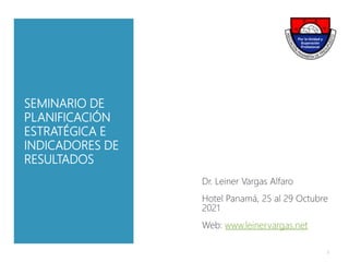 SEMINARIO DE
PLANIFICACIÓN
ESTRATÉGICA E
INDICADORES DE
RESULTADOS
Dr. Leiner Vargas Alfaro
Hotel Panamá, 25 al 29 Octubre
2021
Web: www.leinervargas.net
1
 