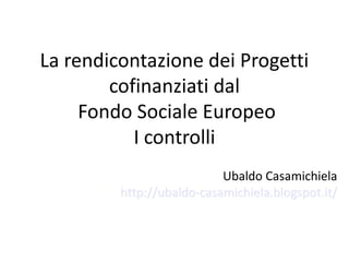 La rendicontazione dei Progetti
cofinanziati dal
Fondo Sociale Europeo
I controlli
Ubaldo Casamichiela
http://ubaldo-casamichiela.blogspot.it/

 