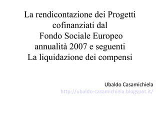 La rendicontazione dei Progetti
        cofinanziati dal
    Fondo Sociale Europeo
   annualità 2007 e seguenti
 La liquidazione dei compensi

                            Ubaldo Casamichiela
          http://ubaldo-casamichiela.blogspot.it/
 