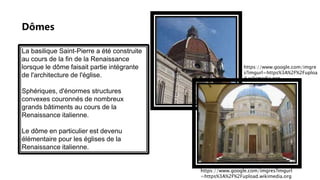 Dômes
La basilique Saint-Pierre a été construite
au cours de la fin de la Renaissance
lorsque le dôme faisait partie intégrante
de l'architecture de l'église.
Sphériques, d'énormes structures
convexes couronnés de nombreux
grands bâtiments au cours de la
Renaissance italienne.
Le dôme en particulier est devenu
élémentaire pour les églises de la
Renaissance italienne.
https://www.google.com/imgres?imgurl
=https%3A%2F%2Fupload.wikimedia.org
https://www.google.com/imgre
s?imgurl=https%3A%2F%2Fuploa
d.wikimedia.org
 