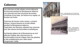 Colonnes
Les colonnes ont été utilisés comme éléments
fonctionnels pendant la Renaissance italienne.
Les colonnes sont des structures de soutien
constitués d'une base, de l'arbre et du capital, en
fonction de l'ordre.
Colonnes de l'ancien ordre romain y compris
dorique, ionique toscane et ont été utilisés
pendant la Renaissance italienne.
Cependant, les Romains utilisaient les colonnes
pour des raisons fonctionnelles et esthétiques.
Architectes italiens de la Renaissance se sont
efforcés d'utiliser des colonnes pour la
fonctionnalité et de les intégrer dans les pilastres
et des entablements pour cette raison
d'augmenter l'utilité.
https://www.google.com/imgres?img
url=https%3A%2F%2Fupload.wikimedia
.org
https://www.google.c
om/imgres?imgurl=ht
tp%3A%2F%2Fwww.cos
movisions.com
 