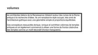 volumes
les architectes italiens de la Renaissance rôdaient autour des ruines de la Rome
antique à la recherche d'idées. Ils ont remplacé le style occupé, très orné de
l'architecture gothique avec une géométrie simple et proportions équilibrées.
Ces concepteurs ressuscités dorique, ionique et corinthien colonnes de temples
antiques et ont également commencé à utiliser une forme de fronton distinctive
des temples comme un motif décoratif (fronton triangulaire).
 
