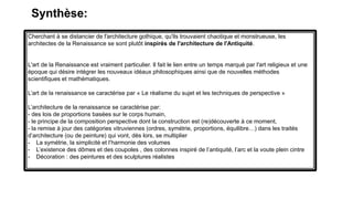 Cherchant à se distancier de l'architecture gothique, qu'ils trouvaient chaotique et monstrueuse, les
architectes de la Renaissance se sont plutôt inspirés de l'architecture de l'Antiquité.
L'art de la Renaissance est vraiment particulier. Il fait le lien entre un temps marqué par l'art religieux et une
époque qui désire intégrer les nouveaux idéaux philosophiques ainsi que de nouvelles méthodes
scientifiques et mathématiques.
L’art de la renaissance se caractérise par « Le réalisme du sujet et les techniques de perspective »
L’architecture de la renaissance se caractérise par:
- des lois de proportions basées sur le corps humain,
- le principe de la composition perspective dont la construction est (re)découverte à ce moment,
- la remise à jour des catégories vitruviennes (ordres, symétrie, proportions, équilibre…) dans les traités
d’architecture (ou de peinture) qui vont, dès lors, se multiplier
- La symétrie, la simplicité et l’harmonie des volumes
- L’existence des dômes et des coupoles , des colonnes inspiré de l’antiquité, l’arc et la voute plein cintre
- Décoration : des peintures et des sculptures réalistes
Synthèse:
 