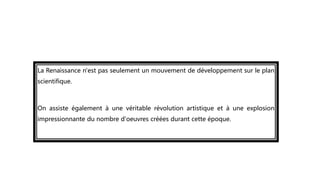 La Renaissance n'est pas seulement un mouvement de développement sur le plan
scientifique.
On assiste également à une véritable révolution artistique et à une explosion
impressionnante du nombre d'oeuvres créées durant cette époque.
 